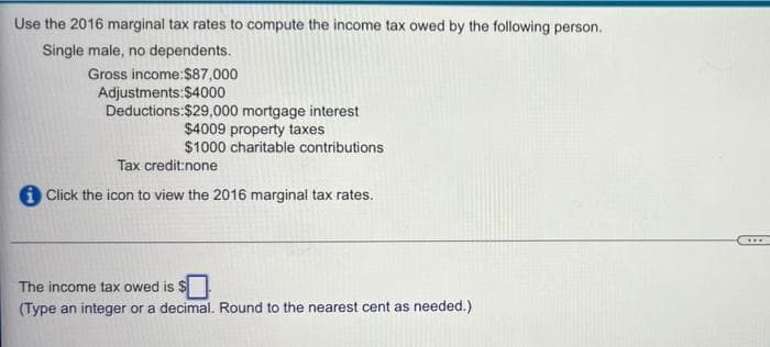 Use the 2016 marginal tax rates to compute the income tax owed by the following person.
Single male, no dependents.
Gross income:$87,000
Adjustments: $4000
Deductions:$29,000 mortgage interest
$4009 property taxes
$1000 charitable contributions
Tax credit:none
i Click the icon to view the 2016 marginal tax rates.
The income tax owed is $.
(Type an integer or a decimal. Round to the nearest cent as needed.)
HE