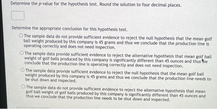 Determine the p-value for the hypothesis test. Round the solution to four decimal places.
Determine the appropriate conclusion for this hypothesis test.
O The sample data do not provide sufficient evidence to reject the null hypothesis that the mean golf
ball weight produced by this company is 45 grams and thus we conclude that the production line is
operating correctly and does not need inspection.
The sample data provide sufficient evidence to reject the alternative hypothesis that mean golf ball
weight of golf balls produced by this company is significantly different than 45 ounces and thus we
conclude that the production line is operating correctly and does not need inspection.
O The sample data provide sufficient evidence to reject the null hypothesis that the mean golf ball
weight produced by this company is 45 grams and thus we conclude that the production line needs to
be shut down and inspected.
O The sample data do not provide sufficient evidence to reject the alternative hypothesis that mean
golf ball weight of golf balls produced by this company is significantly different than 45 ounces and
thus we conclude that the production line needs to be shut down and inspected.