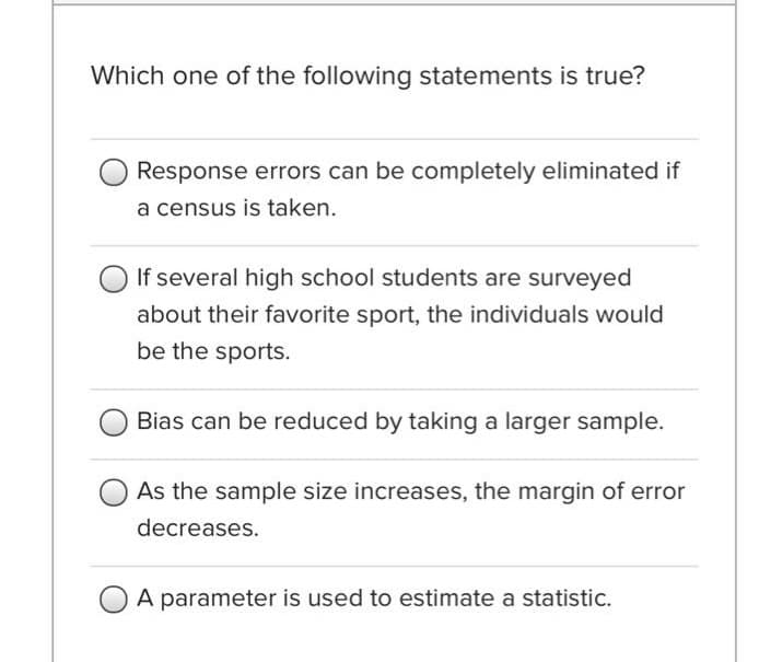 Which one of the following statements is true?
Response errors can be completely eliminated if
a census is taken.
If several high school students are surveyed
about their favorite sport, the individuals would
be the sports.
Bias can be reduced by taking a larger sample.
As the sample size increases, the margin of error
decreases.
A parameter is used to estimate a statistic.