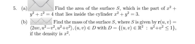 5. (a)
Find the area of the surface S, which is the part of x² +
y² + z² = 4 that lies inside the cylinder x² + y²
(b)
Find the mass of the surface S, where S is given by r(u, v) =
(2uv, u²-v², u²+v²), (u, v) E D with D = {(u, v) E R² u²+v² <1},
if the density is x².