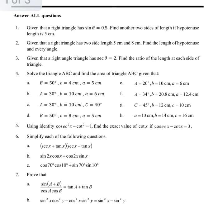 Answer ALL questions
1.
Given that a right triangle has sin 0 = 0.5. Find another two sides of length if hypotenuse
length is 5 cm.
2.
Given that a right triangle has two side length 5 cm and 8 cm. Find the length of hypotenuse
and every angle.
3.
Given that a right angle triangle has sec 0 = 2. Find the ratio of the length at each side of
triangle.
4.
Solve the triangle ABC and find the area of triangle ABC given that:
a.
B = 50°, c = 4 cm, a = 5 cm
e.
A = 20⁰,b=10 cm, a = 6 cm
b.
A = 30°, b= 10 cm, a = 6 cm
f.
A = 34°,b=20.8 cm, a = 12.4 cm
C.
A = 30°, b = 10 cm, C = 40°
g.
C = 45°,b= 12 cm, c = 10 cm
d.
B = 50°, c = 8 cm, a = 5 cm
h.
a = 13 cm, b= 14 cm, c = 16 cm
5.
Using identity cosec²x-cot² = 1, find the exact value of cotx if cosecx-cotx=3.
6.
Simplify each of the following questions.
a.
(secx + tanx) (see x-tan.x)
b.
sin 2x cosx + cos2x sin x
C.
cos 70° cos10° + sin 70° sin 10°
Prove that
a.
sin (A + B)
tan A + tan B
cos Acos B
b.
sin² x cos y-cos² x sin² y=sin² x-sin² y
7.