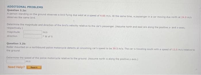 ADDITIONAL PROBLEMS
Question 3.2a:
A person standing on the ground observes a bird flying due west at a speed of 4.65 m/s. At the same time, a passenger in a car moving due north at 24.0 m/s
observes the same bird.
Determine the magnitude and direction of the bird's velocity relative to the car's passenger. (Assume north and east are along the positive y- and x-axes,
respectively)
magnitude
m/s
direction
W of S
Question 3.2b:
Radar mounted on a northbound police motorcycle detects an oncoming car's speed to be 39.5 m/s. The car is traveling south with a speed of 13.5 m/s relative to
the ground.
Determine the speed of the police motorcycle relative to the ground. (Assume north is along the positive y-axis.)
m/s
Need Help?
Read t