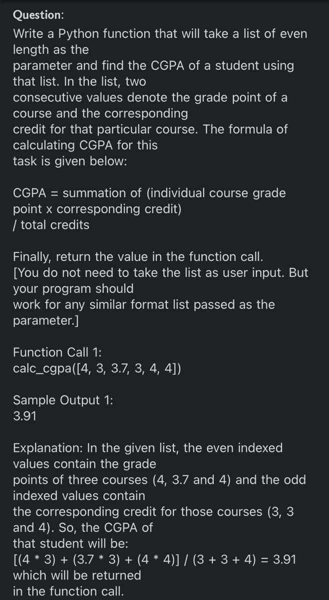 Question:
Write a Python function that will take a list of even
length as the
parameter and find the CGPA of a student using
that list. In the list, two
consecutive values denote the grade point of a
course and the corresponding
credit for that particular course. The formula of
calculating CGPA for this
task is given below:
CGPA = summation of (individual course grade
point x corresponding credit)
| total credits
Finally, return the value in the function call.
[You do not need to take the list as user input. But
your program should
work for any similar format list passed as the
parameter.]
Function Call 1:
calc_cgpa([4, 3, 3.7, 3, 4, 4])
Sample Output 1:
3.91
Explanation: In the given list, the even indexed
values contain the grade
points of three courses (4, 3.7 and 4) and the odd
indexed values contain
the corresponding credit for those courses (3, 3
and 4). So, the CGPA of
that student will be:
[(4 * 3) + (3.7 * 3) + (4 * 4)] / (3 + 3 + 4) = 3.91
which will be returned
in the function call.
