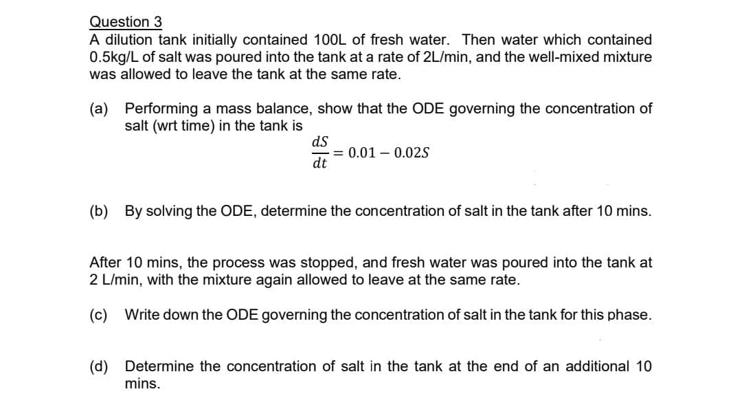 Question 3
A dilution tank initially contained 100L of fresh water. Then water which contained
0.5kg/L of salt was poured into the tank at a rate of 2L/min, and the well-mixed mixture
was allowed to leave the tank at the same rate.
(a) Performing a mass balance, show that the ODE governing the concentration of
salt (wrt time) in the tank is
ds
dt
= 0.01 0.02S
(b) By solving the ODE, determine the concentration of salt in the tank after 10 mins.
After 10 mins, the process was stopped, and fresh water was poured into the tank at
2 L/min, with the mixture again allowed to leave at the same rate.
(c) Write down the ODE governing the concentration of salt in the tank for this phase.
(d) Determine the concentration of salt in the tank at the end of an additional 10
mins.