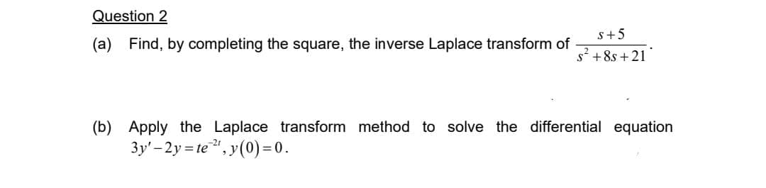 Question 2
(a) Find, by completing the square, the inverse Laplace transform of
S+5
+8s +21
(b) Apply the Laplace transform method to solve the differential equation
3y'-2y=te 2¹, y(0)=0.