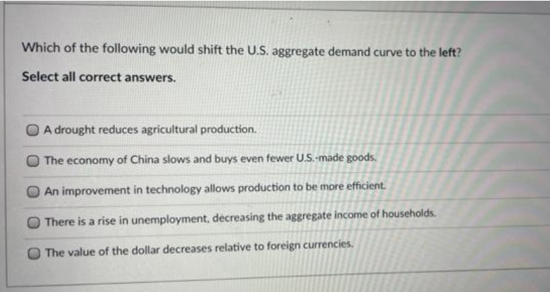 Which of the following would shift the U.S. aggregate demand curve to the left?
Select all correct answers.
A drought reduces agricultural production.
The economy of China slows and buys even fewer U.S.-made goods,
An improvement in technology allows production to be more efficient.
There is a rise in unemployment, decreasing the aggregate income of households.
The value of the dollar decreases relative to foreign currencies.
