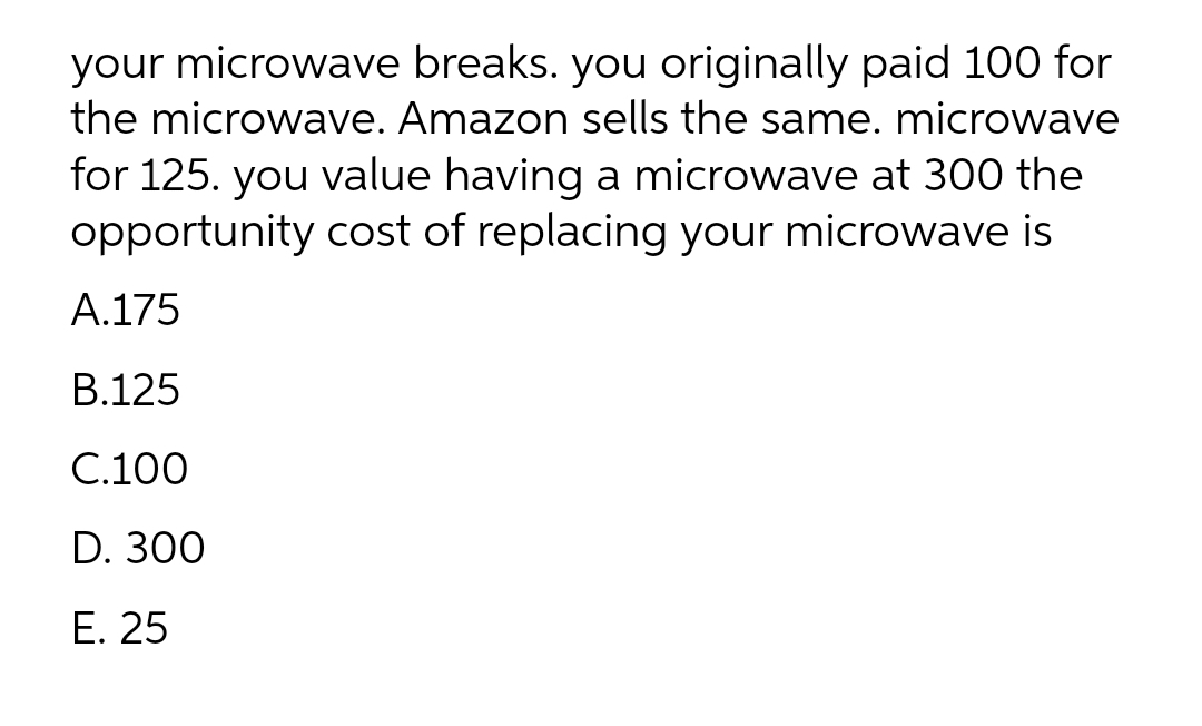 your microwave breaks. you originally paid 100 for
the microwave. Amazon sells the same. microwave
for 125. you value having a microwave at 300 the
opportunity cost of replacing your microwave is
A.175
B.125
C.100
D. 300
E. 25
