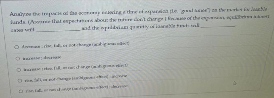 Analyze the impacts of the economy entering a time of expansion (i.e. "good times") on the market for loanble
funds. (Assume that expectations about the future don't change.) Because of the expansion, equilibrium interest
rates will
and the equilibrium quantity of loanable funds will
O decrease ; rise, fall, or not change (ambiguous effect)
O increase ; decrease
O increase ; rise, fall, or not change (ambiguous effect)
rise, fall, or not change (ambiguous effect) ; increase
O rise, fall, or not change (ambiguous effect) ; decrease
