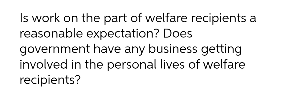 Is work on the part of welfare recipients a
reasonable expectation? Does
government have any business getting
involved in the personal lives of welfare
recipients?
