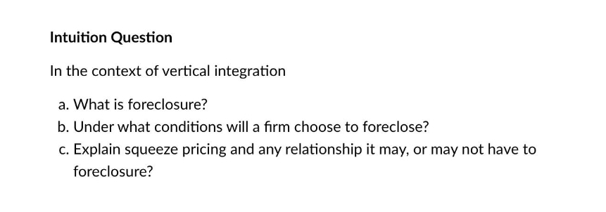 Intuition Question
In the context of vertical integration
a. What is foreclosure?
b. Under what conditions will a firm choose to foreclose?
c. Explain squeeze pricing and any relationship it may, or may not have to
foreclosure?
