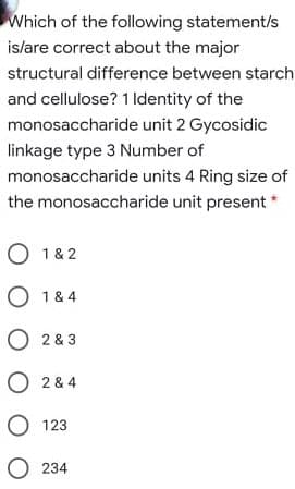 Which of the following statement/s
islare correct about the major
structural difference between starch
and cellulose? 1 Identity of the
monosaccharide unit 2 Gycosidic
linkage type 3 Number of
monosaccharide units 4 Ring size of
the monosaccharide unit present *
O 1& 2
O 1 & 4
O 2 & 3
O 2 & 4
O 123
O 234
