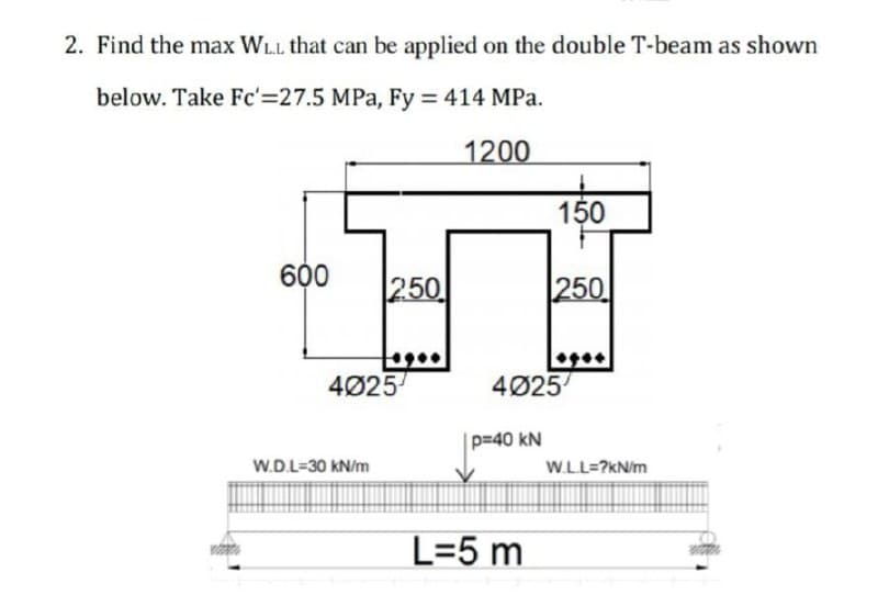 2. Find the max WLL that can be applied on the double T-beam as shown
below. Take Fc'=27.5 MPa, Fy = 414 MPa.
1200
150
600
250
250
4Ø25
4Ø25
p=40 kN
W.D.L=30 kN/m
W.LL=?kN/m
L=5 m
