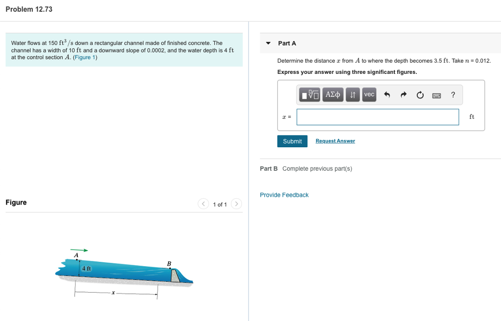 Problem 12.73
Water flows at 150 ft³/s down a rectangular channel made of finished concrete. The
channel has a width of 10 ft and a downward slope of 0.0002, and the water depth is 4 ft
at the control section A. (Figure 1)
Figure
4 ft
1 of 1 >
Part A
Determine the distance from A to where the depth becomes 3.5 ft. Take n = 0.012.
Express your answer using three significant figures.
IVE ΑΣΦ ↓↑ vec
Submit
Request Answer
Part B Complete previous part(s)
Provide Feedback
?
ft