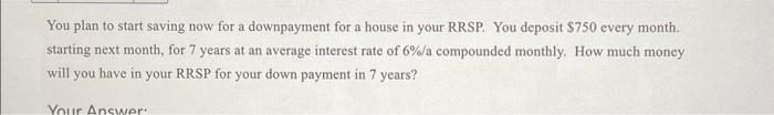 You plan to start saving now for a downpayment for a house in your RRSP. You deposit $750 every month.
starting next month, for 7 years at an average interest rate of 6%/a compounded monthly. How much money
will you have in your RRSP for your down payment in 7 years?
Your Answer: