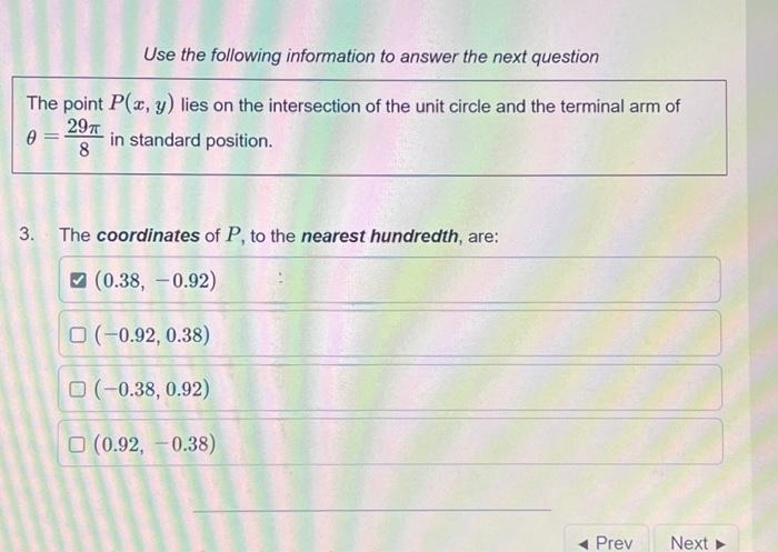 Use the following information to answer the next question
The point P(x, y) lies on the intersection of the unit circle and the terminal arm of
0 =
29π
8
in standard position.
3. The coordinates of P, to the nearest hundredth, are:
(0.38, -0.92)
(-0.92, 0.38)
O (-0.38, 0.92)
(0.92, -0.38)
Prev Next