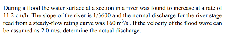 During a flood the water surface at a section in a river was found to increase at a rate of
11.2 cm/h. The slope of the river is 1/3600 and the normal discharge for the river stage
read from a steady-flow rating curve was 160 m³/s. If the velocity of the flood wave can
be assumed as 2.0 m/s, determine the actual discharge.