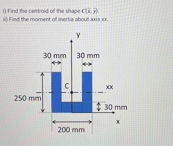 i) Find the centroid of the shape C(x, y).
ii) Find the moment of inertia about axis xx.
250 mm
30 mm
←
C
y
30 mm
<>
200 mm
A*****
XX
30 mm
X