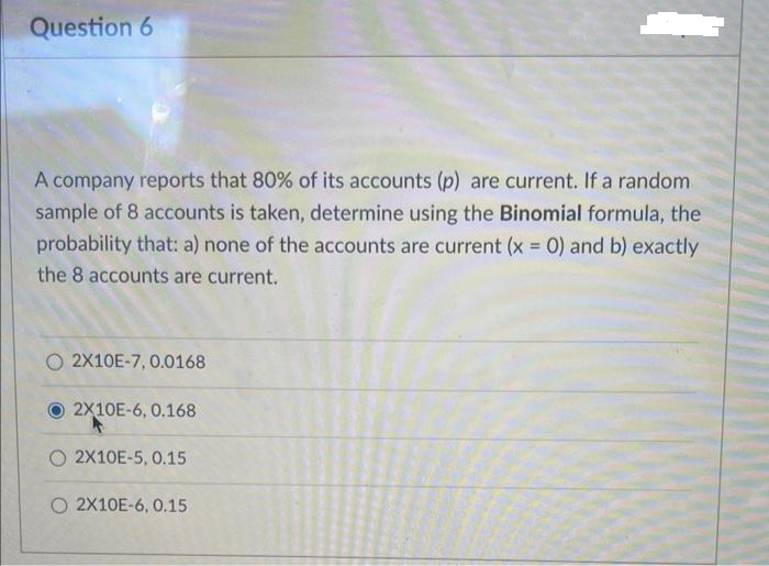Question 6
A company reports that 80% of its accounts (p) are current. If a random
sample of 8 accounts is taken, determine using the Binomial formula, the
probability that: a) none of the accounts are current (x = 0) and b) exactly
the 8 accounts are current.
O 2X10E-7, 0.0168
2X10E-6, 0.168
O 2X10E-5, 0.15
O 2X10E-6, 0.15