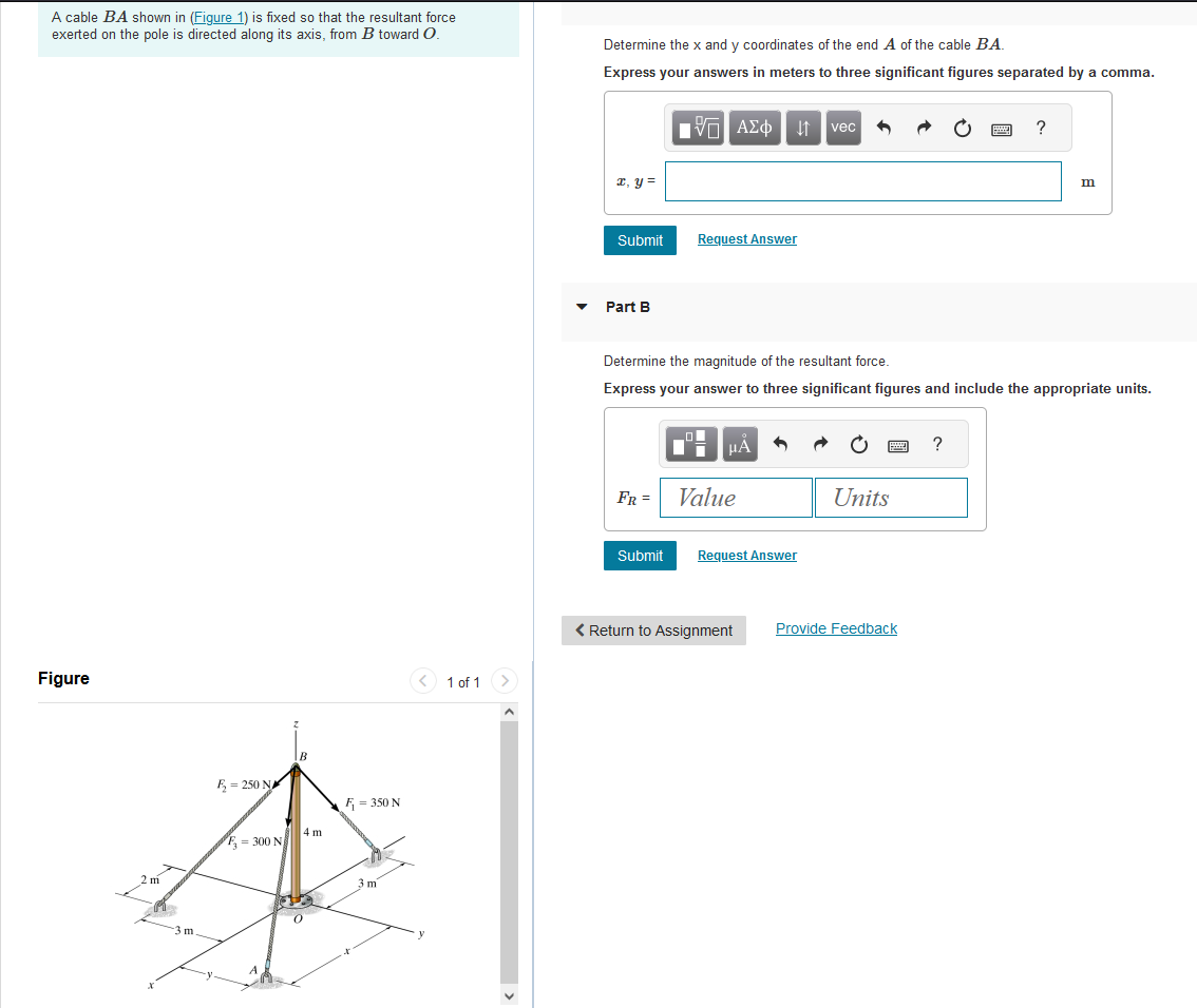 A cable BA shown in (Figure 1) is fixed so that the resultant force
exerted on the pole is directed along its axis, from B toward O.
Figure
2 m
X
-3 m
F₂= 250 N
F-300 N
B
4 m
0
F=350 N
3 m
1 of 1
Determine the x and y coordinates of the end A of the cable BA
Express your answers in meters to three significant figures separated by a comma.
x, y =
Submit
Part B
AΣo↓ vec
Request Answer
Submit
1
FR = Value
Determine the magnitude of the resultant force.
Express your answer to three significant figures and include the appropriate units.
μA
Request Answer
< Return to Assignment
wwwww
Units
Provide Feedback
ww
Hey
?
?
m