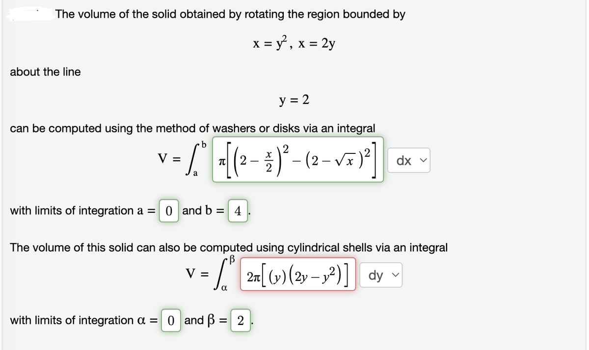The volume of the solid obtained by rotating the region bounded by
x = y², x = 2y
about the line
y = 2
can be computed using the method of washers or disks via an integral
b
V =
- L₁ = [ (2² - 4 ) ²³ - (2-√x ) ²]
with limits of integration a = 0 and b = 4
The volume of this solid can also be computed using cylindrical shells via an integral
V =
= ₁² 2n[ (v) (2y-1²)] dy
α
with limits of integration α = 0 and ß:
=
dx v
2