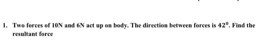 1. Two forces of 10N and 6N act up on body. The direction between forces is 42°. Find the
resultant force
