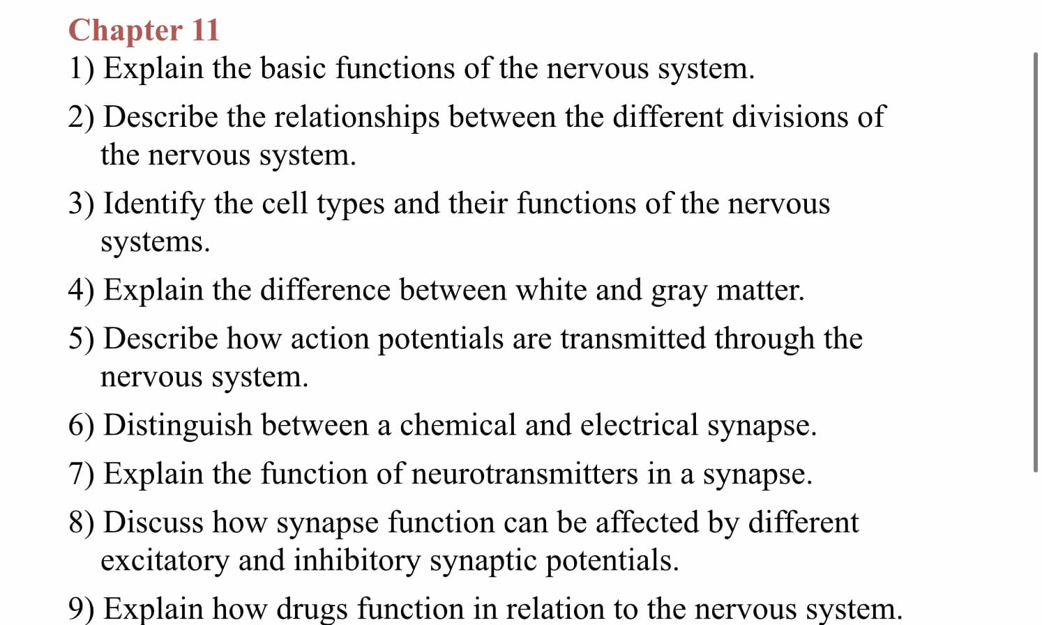 Chapter 11
1) Explain the basic functions of the nervous system
2) Describe the relationships between the different divisions of
the nervous system
3) Identify the cell types and their functions of the nervous
systems
4) Explain the difference between white and gray matter.
5) Describe how action potentials are transmitted through the
nervous system
6) Distinguish between a chemical and electrical synapse
7) Explain the function of neurotransmitters in a synapse
8) Discuss how synapse function can be affected by different
excitatory and inhibitory synaptic potentials.
9) Explain how drugs function in relation to the nervous system
