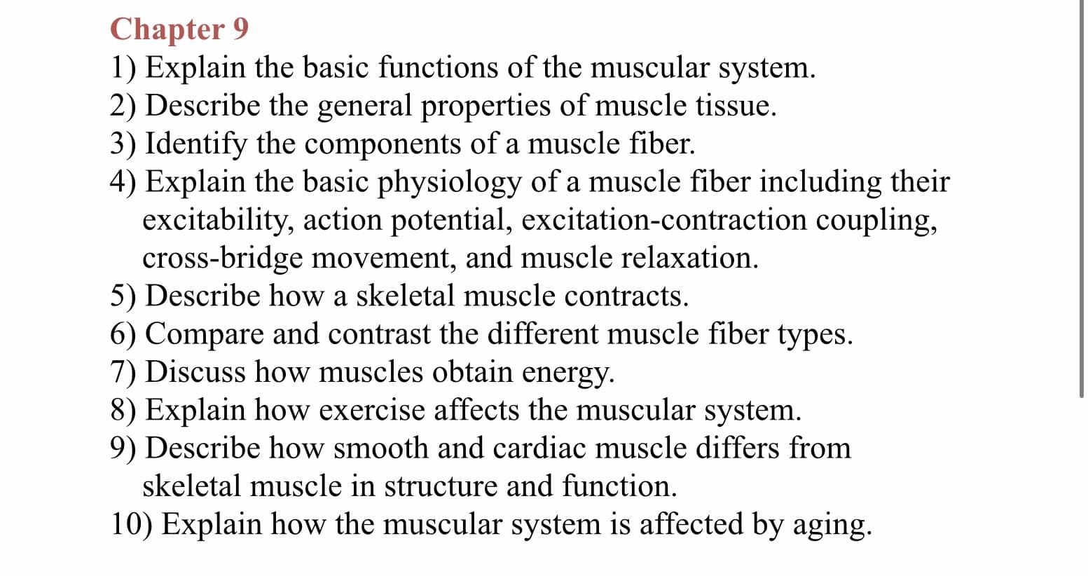 Chapter 9
1) Explain the basic functions of the muscular system
2) Describe the general properties of muscle tissue
3) Identify the components of a muscle fiber.
4) Explain the basic physiology of a muscle fiber including their
excitability, action potential, excitation-contraction coupling,
cross-bridge movement, and muscle relaxation
5) Describe how a skeletal muscle contracts
6) Compare and contrast the different muscle fiber types.
7) Discuss how muscles obtain energy
8) Explain how exercise affects the muscular system
9) Describe how smooth and cardiac muscle differs from
skeletal muscle in structure and function.
10) Explain how the muscular system is affected by aging
