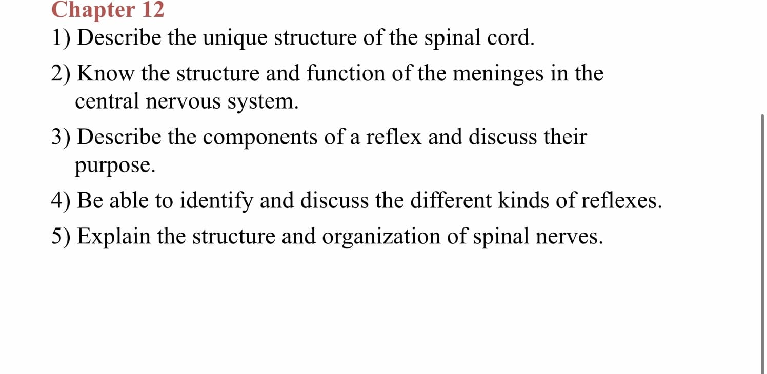 Chapter 12
1) Describe the unique structure of the spinal cord.
2) Know the structure and function of the meninges in the
central nervous system.
3) Describe the components of a reflex and discuss their
purpose
4) Be able to identify and discuss the different kinds of reflexes
5) Explain the structure and organization of spinal nerves.
