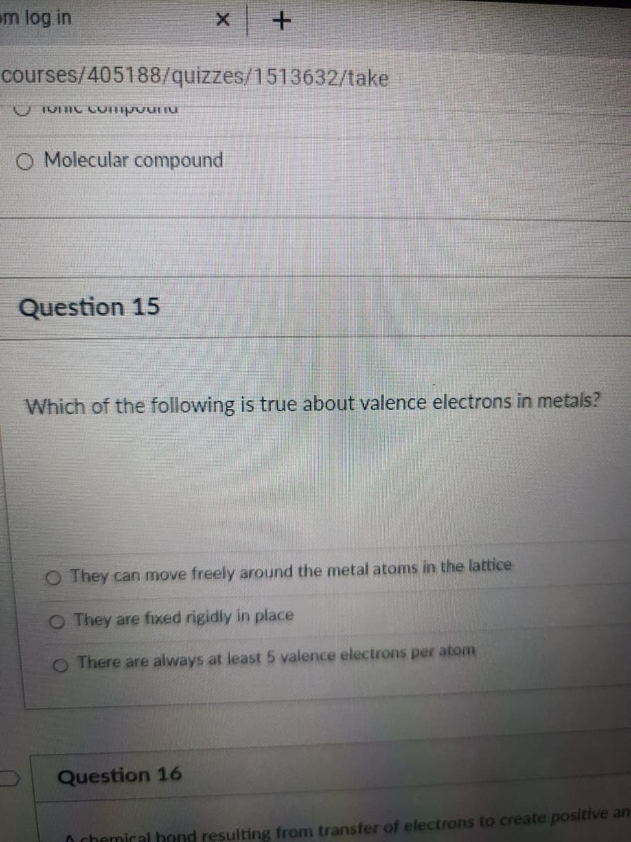 m log in
courses/405188/quizzes/1513632/take
O Molecular compound
Question 15
Which of the following is true about valence electrons in metals?
O They can move freely around the metal atoms in the lattice
O They are fixed rigidly in place
O There are always at least 5 valence electrons per atom
Question 16
O chemical bond resulting from transfer of electrons to create positive an
