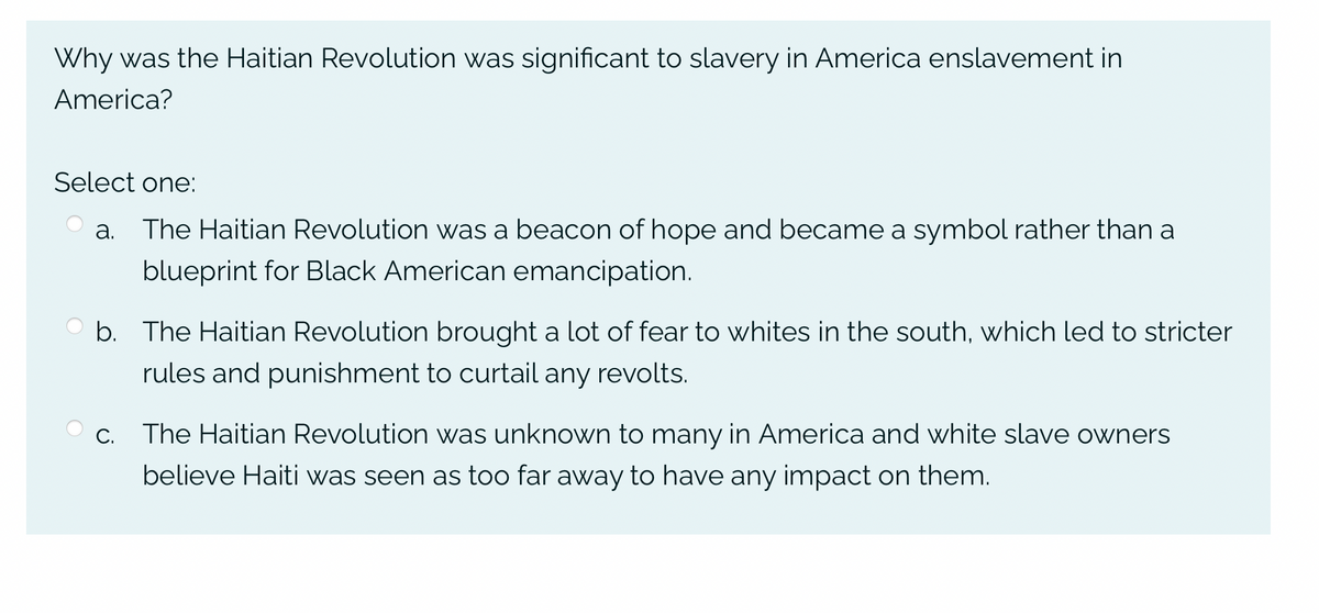 Why was the Haitian Revolution was significant to slavery in America enslavement in
America?
Select one:
a. The Haitian Revolution was a beacon of hope and became a symbol rather than a
blueprint for Black American emancipation.
b. The Haitian Revolution brought a lot of fear to whites in the south, which led to stricter
rules and punishment to curtail any revolts.
c. The Haitian Revolution was unknown to many in America and white slave owners
believe Haiti was seen as too far away to have any impact on them.