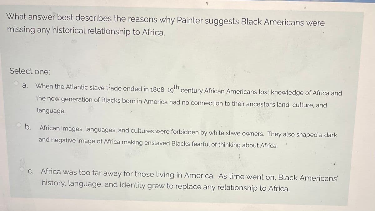 What answer best describes the reasons why Painter suggests Black Americans were
missing any historical relationship to Africa.
Select one:
a. When the Atlantic slave trade ended in 1808, 19th century African Americans lost knowledge of Africa and
the new generation of Blacks born in America had no connection to their ancestor's land, culture, and
language.
b.
African images, languages, and cultures were forbidden by white slave owners. They also shaped a dark
and negative image of Africa making enslaved Blacks fearful of thinking about Africa.
c. Africa was too far away for those living in America. As time went on, Black Americans'
history, language, and identity grew to replace any relationship to Africa.
