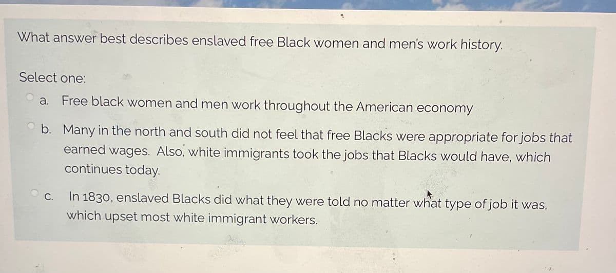 What answer best describes enslaved free Black women and men's work history.
Select one:
Oa. Free black women and men work throughout the American economy
b. Many in the north and south did not feel that free Blacks were appropriate for jobs that
earned wages. Also, white immigrants took the jobs that Blacks would have, which
continues today.
C.
In 1830, enslaved Blacks did what they were told no matter what type of job it was,
which upset most white immigrant workers.