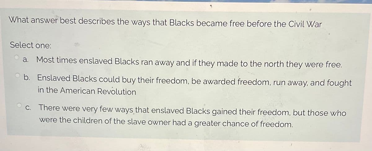 What answer best describes the ways that Blacks became free before the Civil War
Select one:
a. Most times enslaved Blacks ran away and if they made to the north they were free.
b. Enslaved Blacks could buy their freedom, be awarded freedom, run away, and fought
in the American Revolution
c. There were very few ways that enslaved Blacks gained their freedom, but those who
were the children of the slave owner had a greater chance of freedom.
