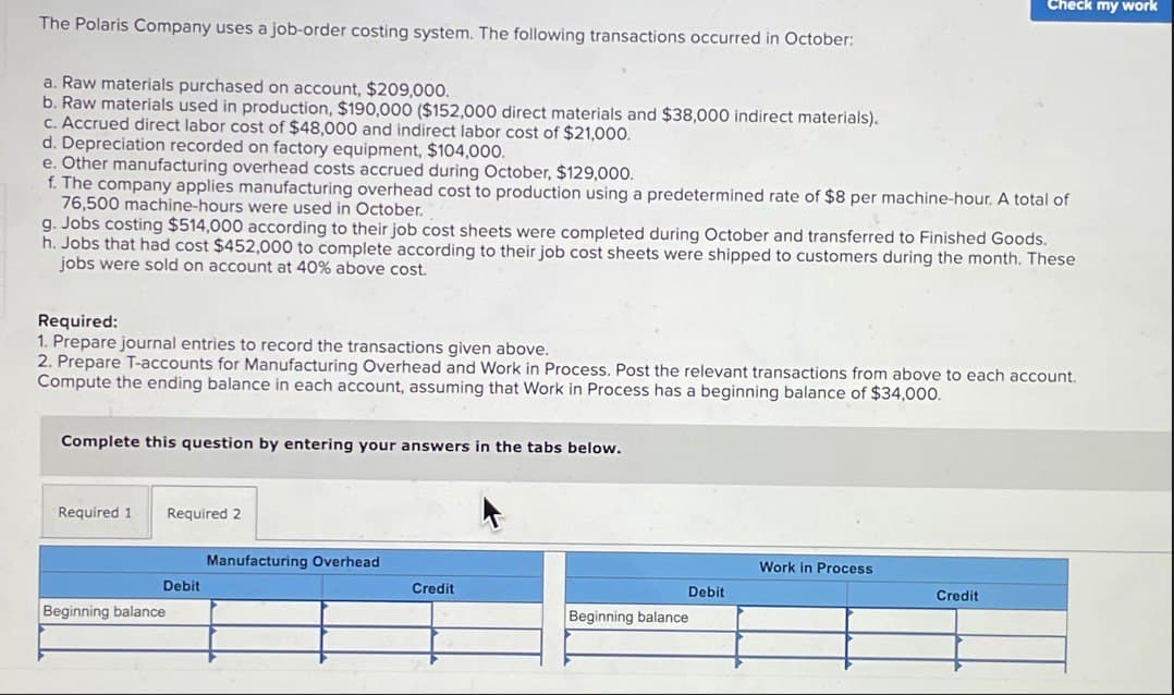 Check my work
The Polaris Company uses a job-order costing system. The following transactions occurred in October:
a. Raw materials purchased on account, $209,000.
b. Raw materials used in production, $190,000 ($152,000 direct materials and $38,000 indirect materials).
c. Accrued direct labor cost of $48,000 and indirect labor cost of $21,000.
d. Depreciation recorded on factory equipment, $104,000.
e. Other manufacturing overhead costs accrued during October, $129,000.
f. The company applies manufacturing overhead cost to production using a predetermined rate of $8 per machine-hour. A total of
76,500 machine-hours were used in October.
g. Jobs costing $514,000 according to their job cost sheets were completed during October and transferred to Finished Goods.
h. Jobs that had cost $452,000 to complete according to their job cost sheets were shipped to customers during the month. These
jobs were sold on account at 40% above cost.
Required:
1. Prepare journal entries to record the transactions given above.
2. Prepare T-accounts for Manufacturing Overhead and Work in Process. Post the relevant transactions from above to each account.
Compute the ending balance in each account, assuming that Work in Process has a beginning balance of $34,000.
Complete this question by entering your answers in the tabs below.
Required 1
Required 2
Manufacturing Overhead
Work in Process
Debit
Credit
Debit
Credit
Beginning balance
Beginning balance