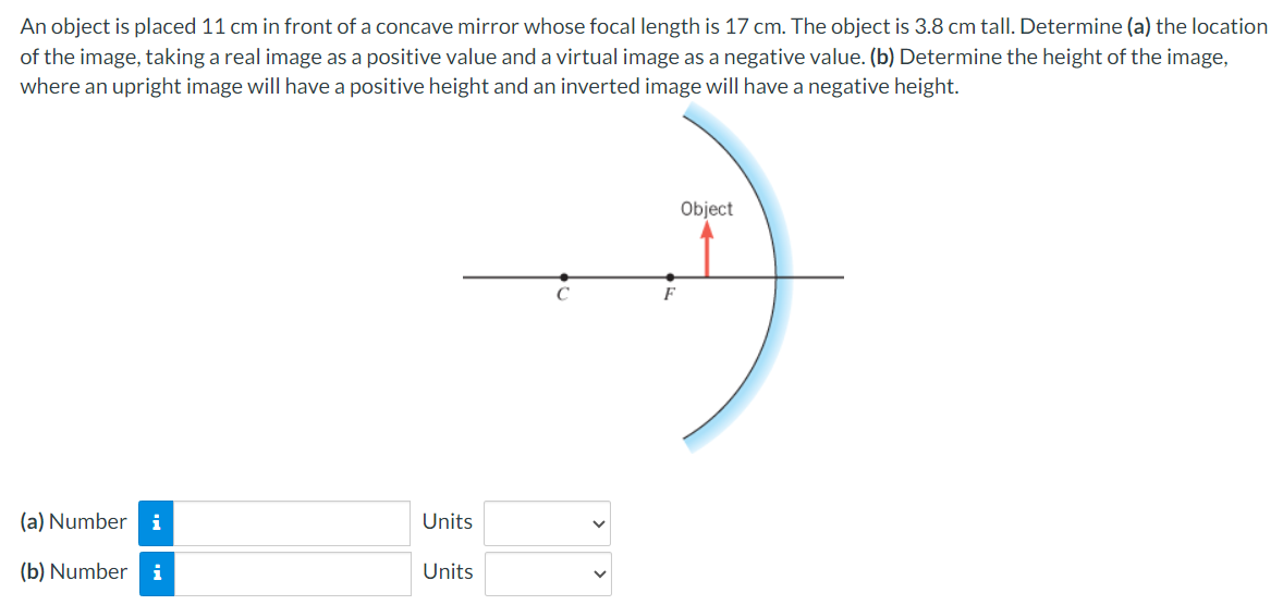 An object is placed 11 cm in front of a concave mirror whose focal length is 17 cm. The object is 3.8 cm tall. Determine (a) the location
of the image, taking a real image as a positive value and a virtual image as a negative value. (b) Determine the height of the image,
where an upright image will have a positive height and an inverted image will have a negative height.
(a) Number i
Units
(b) Number i
Units
C
F
Object