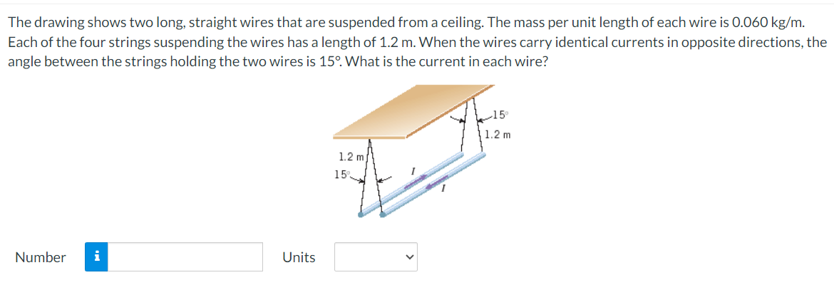 The drawing shows two long, straight wires that are suspended from a ceiling. The mass per unit length of each wire is 0.060 kg/m.
Each of the four strings suspending the wires has a length of 1.2 m. When the wires carry identical currents in opposite directions, the
angle between the strings holding the two wires is 15°. What is the current in each wire?
Number i
Units
1.2 m
1.2 m
15