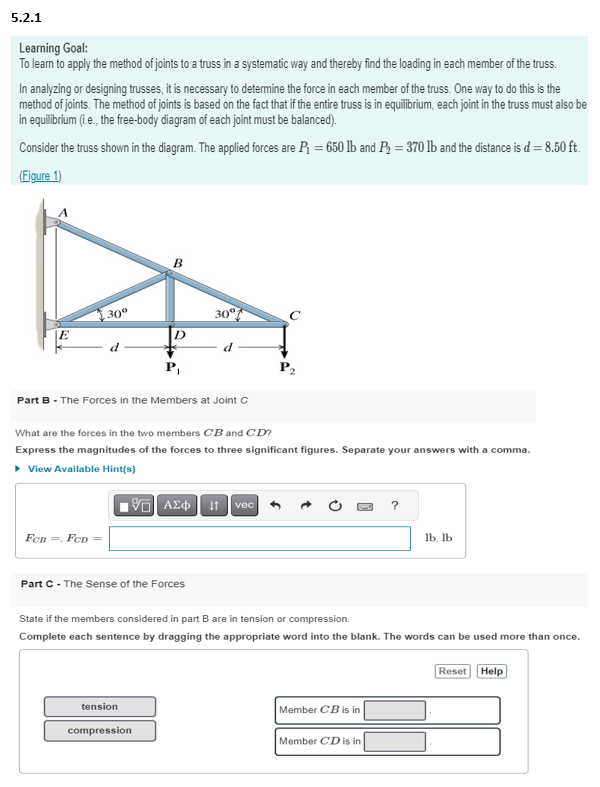 5.2.1
Learning Goal:
To learn to apply the method of joints to a truss in a systematic way and thereby find the loading in each member of the truss.
In analyzing or designing trusses, it is necessary to determine the force in each member of the truss. One way to do this is the
method of joints. The method of joints is based on the fact that if the entire truss is in equilibrium, each joint in the truss must also be
in equilibrium (i.e., the free-body diagram of each joint must be balanced).
Consider the truss shown in the diagram. The applied forces are P₁ =650 lb and P₂ = 370 lb and the distance is d = 8.50 ft.
(Figure 1)
E
30⁰
d
FCB FCD =
B
D
P₁
Part B - The Forces in the Members at Joint C
tension
compression
30°
Part C - The Sense of the Forces
d
What are the forces in the two members CB and CD?
Express the magnitudes of the forces to three significant figures. Separate your answers with a comma.
▸ View Available Hint(s)
195| ΑΣΦ | 11 | vec
с
State if the members considered in part B are in tension or compression.
Complete each sentence by dragging the appropriate word into the blank. The words can be used more than once.
Member CB is in
lb, lb
Member CD is in
Reset Help