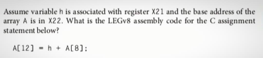 Assume variable h is associated with register X21 and the base address of the
array A is in X22. What is the LEGv8 assembly code for the C assignment
statement below?
A[12]
=
h+ A[8]: