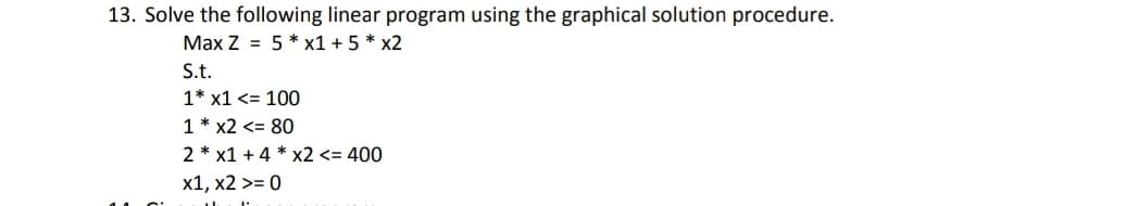 13. Solve the following linear program using the graphical solution procedure.
Max Z = 5 * x1 + 5 * x2
S.t.
1* x1 <= 100
1 * x2 <= 80
2 * x1 + 4 * x2 <= 400
x1, x2 >= 0
