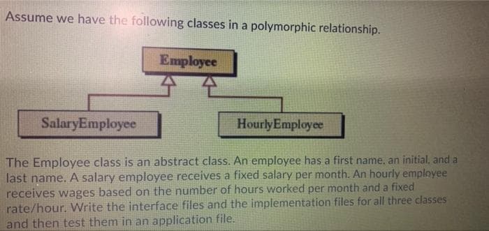 Assume we have the following classes in a polymorphic relationship.
Employee
SalaryEmployee
HourlyEmployee
The Employee class is an abstract class. An employee has a first name, an initial, and a
last name. A salary employee receives a fixed salary per month. An hourly employee
receives wages based on the number of hours worked per month and a fixed
rate/hour. Write the interface files and the implementation files for all three classes
and then test them in an application file.
