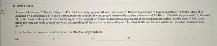 QUESTION 8
A projectile of m = 76.0-g traveling at 342- m/s hits a hanging mass M and imbeds into it. Both were observed to have a velocity of 16,0 m/s. Mass M is
attached by a cord length 1.46-m to a fixed point on cylindrical wood placed horizontally and has a diameter of 12.40-cm. Calculate (approximate) a) the mass
M, b) the tension along the farthest to the right, c) the velocity at which the two mases pass the top of the rotational are during the first pass, d) how many
times the rope can wrap around the wood disregarding all digits after the decimal point if less than 0.500 and the unit will be rot. (assume the rope is very
thin)?
Hint: As the cord wraps around the wood, its effective length reduces.
a)
b)
d)
