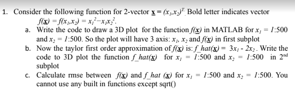1. Consider the following function for 2-vector x = (x1.x)" Bold letter indicates vector
f(x) = f(x1„x) = x}²-x,x³.
a. Write the code to draw a 3D plot for the function f(x) in MATLAB for x, = 1:500
and x, = 1:500. So the plot will have 3 axis: x, x, and f(x) in first subplot
b. Now the taylor first order approximation of f(x) is: f_hat(x) = 3x1 - 2x,. Write the
code to 3D plot the function f_hat(x) for x, = 1:500 and x, = 1:500 in 2nd
subplot
c. Calculate rmse between f(x) and f_hat (x) for x,
cannot use any built in functions except sqrt()
1:500 and x, = 1:500. You
%3D
