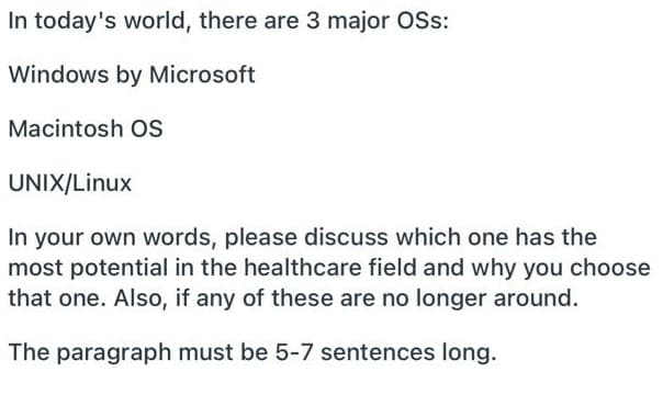 In today's world, there are 3 major OSs:
Windows by Microsoft
Macintosh OS
UNIX/Linux
In your own words, please discuss which one has the
most potential in the healthcare field and why you choose
that one. Also, if any of these are no longer around.
The paragraph must be 5-7 sentences long.
