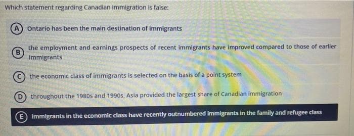 Which statement regarding Canadian immigration is false:
Ontario has been the main destination of immigrants
the employment and earnings prospects of recent immigrants have improved compared to those of earlier
immigrants
the economic class of immigrants is selected on the basis of a point system
throughout the 1980s and 1990s, Asia provided the largest share of Canadian immigration
E immigrants in the economic class have recently outnumbered immigrants in the family and refugee class
