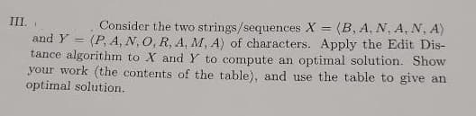 Consider the two strings/sequences X = (B, A, N, A, N, A)
(P, A, N, O, R, A, M, A) of characters. Apply the Edit Dis-
tance algorithm to X and Y to compute an optimal solution. Show
your work (the contents of the table), and use the table to give an
JII.
%3D
and Y =
optimal solution.
