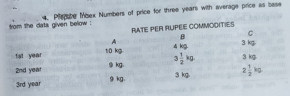 4. Phepahe Mbex Numbers of price for three years with average príce as base
from the data given below:
RATE PER RUPEE COMMODITIES
B
C
4 kg.
3 kg.
10 kg.
1st year
3- kg.
2
3 kg.
2nd year
9 kg.tl
1
2등 kg.
2
9 kg.
ri3 kg.
3rd year
vgednsch o Tuge
