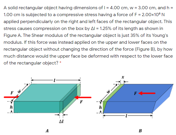 A solid rectangular object having dimensions of I = 4.00 cm, w = 3.00 cm, and h =
1.00 cm is subjected to a compressive stress having a force of F = 2.00x105 N
applied perpendicularly on the right and left faces of the rectangular object. This
stress causes compression on the box by Al = 1.25% of its length as shown in
Figure A. The Shear modulus of the rectangular object is just 35% of its Young's
modulus. If this force was instead applied on the upper and lower faces on the
rectangular object without changing the direction of the force (Figure B), by how
much distance would the upper face be deformed with respect to the lower face
of the rectangular object? *
F
F
AL
A
B
