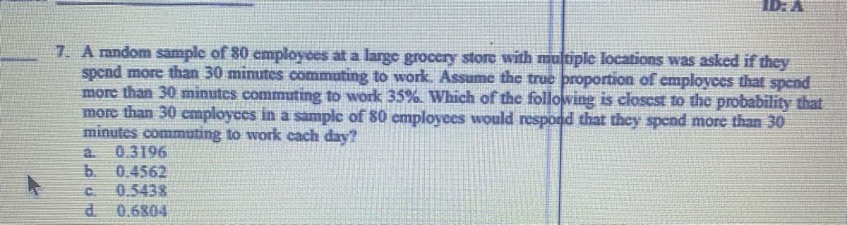 ID: A
7. A random sample of 80 cmployees at a large grocery store with multiplc locations was asked if they
spend more than 30 minutes commuting to work. Assume the truc proportion of employees that spend
more than 30 minutes commuting to work 35%. Which of the following is closcst to the probability that
more than 30 employces in a samplc of 80 cmployees would respond that they spend more than 30
minutes commuting to work cach day?
0.3196
b.
a.
0.4562
0.5438
d.
C.
0.6804
