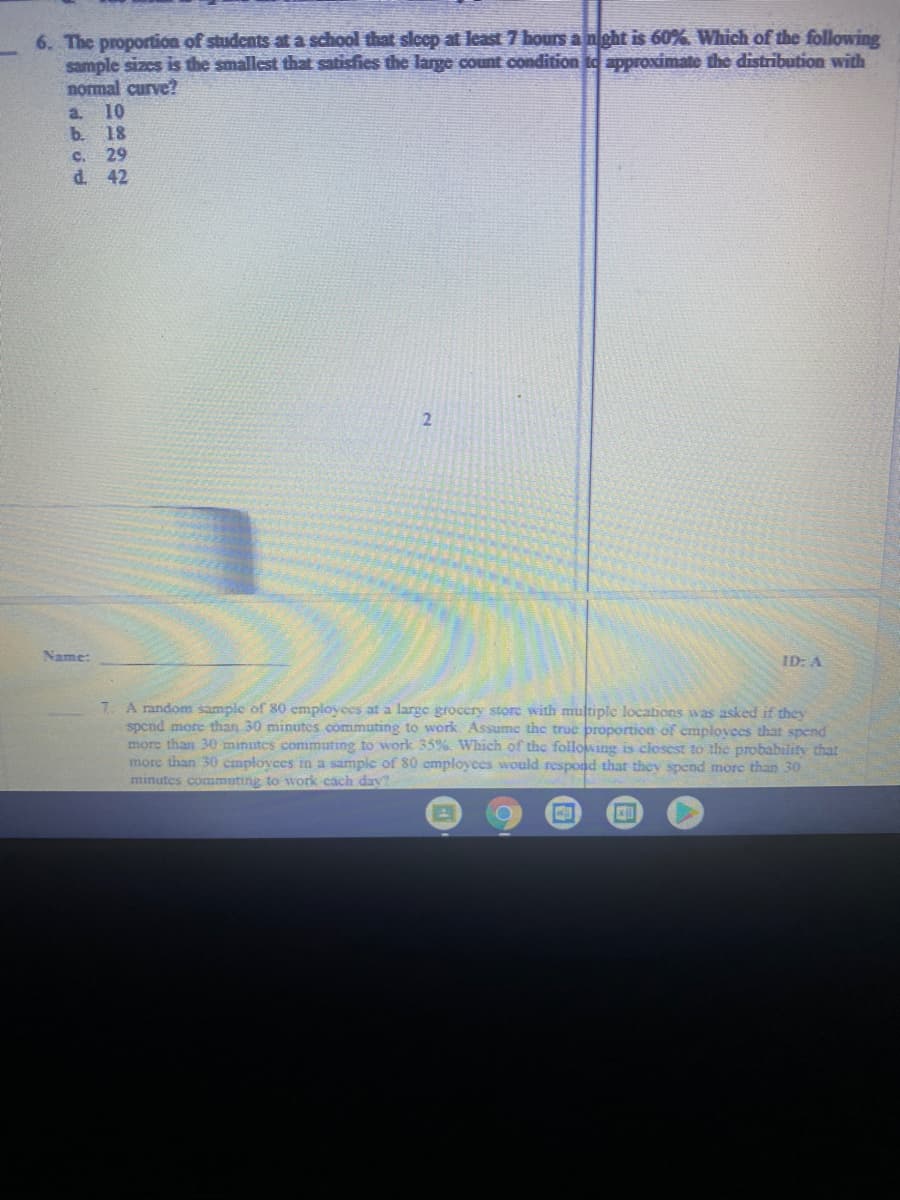 6. The proportion of studcnts at a school that slcep at least 7 hours a night is 60%. Which of the following
sample sizcs is the smallest that satisfies the large count condition to approximate the distribution with
nomal curve?
10
b. 18
29
a.
C.
d. 42
Name:
ID: A
7. A random sample of 80 employces at a large grocery store with multiple locations was asked if they
spend more than 30 minutes commuting to work Assumc the true proportion of emplovees that spend
more than 30 minutes commuting to work 35%. Which of thc following is closest to the probability that
more than 30 cmployees in a sampic of 80 employees would respond that they spend more than 30
minutes commuting to work cach day?
