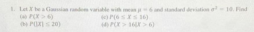 1. Let X be a Gaussian random variable with mean 6 and standard deviation o? = 10. Find
(a) P(X> 6)
(b) P(|X| S 20)
(c) P(6 s X S 16)
(d) P(X > 16|X > 6)
